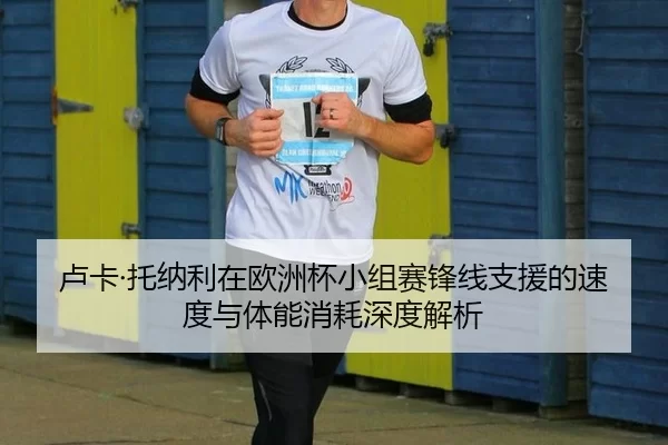卢卡·托纳利在欧洲杯小组赛锋线支援的速度与体能消耗深度解析