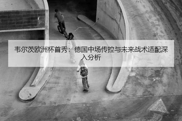 韦尔茨欧洲杯首秀：德国中场传控与未来战术适配深入分析